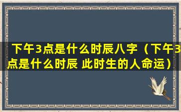 下午3点是什么时辰八字（下午3点是什么时辰 此时生的人命运）